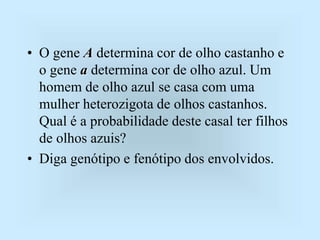 • O gene A determina cor de olho castanho e
o gene a determina cor de olho azul. Um
homem de olho azul se casa com uma
mulher heterozigota de olhos castanhos.
Qual é a probabilidade deste casal ter filhos
de olhos azuis?
• Diga genótipo e fenótipo dos envolvidos.
 