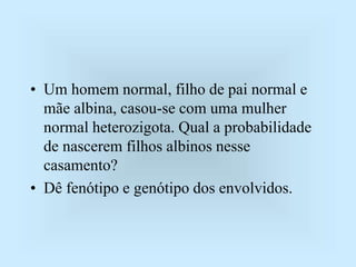 • Um homem normal, filho de pai normal e
mãe albina, casou-se com uma mulher
normal heterozigota. Qual a probabilidade
de nascerem filhos albinos nesse
casamento?
• Dê fenótipo e genótipo dos envolvidos.
 