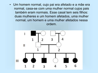 • Um homem normal, cujo pai era afetado e a mãe era
normal, casa-se com uma mulher normal cujos pais
também eram normais. Esse casal tem seis filhos:
duas mulheres e um homem afetados, uma mulher
normal, um homem e uma mulher afetados nessa
ordem.
 