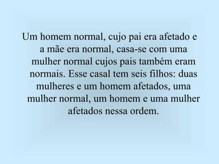 Um homem normal, cujo pai era afetado e
a mãe era normal, casa-se com uma
mulher normal cujos pais também eram
normais. Esse casal tem seis filhos: duas
mulheres e um homem afetados, uma
mulher normal, um homem e uma mulher
afetados nessa ordem.
 