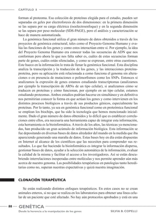 Genética
Desde la herencia a la manipulación de los genes
CAPÍTULO 8
88
Silvia B. Copelli
forman al proteoma. Esa colección de proteínas elegida para el estudio, pueden ser
separadas en geles por electroforesis de dos dimensiones: en la primera dimensión
se las separa por su carga eléctrica (isoelectroenfoque) y en la segunda dimensión
se las separa por peso molecular (SDS-PAGE), pero el análisis y caracterización se
hace de manera automatizada.
La genómica funcional utiliza el gran número de datos obtenidos a través de los
proyectos de genómica estructural, tales como el Proyecto Genoma Humano y eva-
lúa las funciones de los genes y como estos interactúan entre sí. Por ejemplo, la idea
del Proyecto Genoma Humano era conocer todas las secuencias de ADN que nos
conforman pero ahora lo que nos falta saber es, cuáles de estas secuencias forman
parte de genes, cuáles están silenciadas, y como se expresan, entre otras cuestiones.
Este hueco en la información lo trata de llenar la genómica funcional. Esta disciplina
analiza la transcripción y la traducción de los genes, y las interacciones proteína-
proteína, pero su aplicación está relacionada a como funciona el genoma sin altera-
ciones o en presencia de mutaciones o polimorfismos como los SNPs. Entonces si
analizamos la expresión de genes estamos estudiando transcriptomas (analizamos
por ejemplo la transcripción de ARNs de un tipo celular), si analizamos cómo se
traducen en proteínas y cómo funcionan, por ejemplo en un tipo celular, estamos
estudiando proteomas.Ambos estudios podrían hacerse en simultáneo y en definitiva
nos permitirían conocer la forma en que actúan los genes y como intervienen en los
distintos procesos biológicos a través de sus productos génicos, especialmente las
proteínas. Por lo tanto, ya sea en genómica funcional como en proteómica funcional
se emplean los biochips, que ha sido la tecnología que hemos mencionado inicial-
mente. Dado el gran número de datos obtenidos y lo difícil que es establecer correla-
ciones entre ellos, era necesaria una herramienta capaz de integrar esta información,
esta herramienta es la bioinformática. A través de los años, las técnicas ya menciona-
das, han producido un gran acúmulo de información biológica. Esta información se
fue depositando en diversas bases de datos alrededor del mundo en la medida que iba
apareciendo generando una maraña de datos. Estas bases hoy en día están dispuestas
en Internet al alcance de los científicos que las necesiten para comprender sus re-
sultados. Lo que fue haciendo la bioinformática es integrar la información dispersa,
gestionar bases de datos, ayudar a la selección automática de la información, evaluar
la calidad de la misma y facilitar el acceso a los investigadores. Así se están descu-
briendo interrelaciones inesperadas entre moléculas y nos permite aprender aún más
acerca de nuestro genoma. Las posibilidades terapéuticas en patologías tanto heredi-
tarias como no, superan nuestras expectativas y quizá nuestra imaginación.
Clonación terapéutica
Se están realizando distintos enfoques terapéuticos. En estos casos no se crean
animales enteros, si no que se realiza en los laboratorios para obtener una línea celu-
lar de un paciente que esté afectado. No hay aún protocolos aprobados y está en una
 