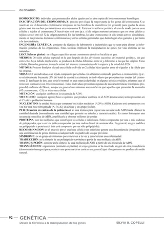 Genética
Desde la herencia a la manipulación de los genes
92
Silvia B. Copelli
GLOSARIO
HOMOCIGOTO: individuo que presenta dos alelos iguales en las dos copias de los cromosomas homólogos.
INACTIVACIÓN DEL CROMOSOMA X: proceso por el que la mayor parte de los genes del cromosoma X se
inactivan en el desarrollo embrionario temprano de las hembras de mamíferos (en general) para igualar la dosis
génica con los machos que sólo tienen un cromosoma X. Esta inactivación se produce al azar de modo que en unas
células o tejidos el cromosoma X inactivado será uno (p.e. el de origen materno) mientras que en otras células y
tejidos será el otro (el X de origen paterno). En las hembras, los dos cromosomas X sólo están activos simultánea-
mente en las primeras divisiones embrionarias y en las células germinales que darán lugar a los gametos y por tanto
a la descendencia.
INGENIERÍA GENÉTICA: conjunto de técnicas de laboratorio e industriales que se usan para alterar la infor-
mación genética de los organismos. Estas técnicas implican la manipulación de genes por vías distintas de las
naturales.
LOCUS (locus génico): es el lugar específico en un cromosoma donde se localiza un gen.
MEIOSIS: División celular especial en la que después de dos divisiones sucesivas del material genético, sin que
entre ellas haya habido duplicación, se producen 4 células diferentes entre sí y diferentes a las que las originó. Estas
células, llamadas gametos, tienen la mitad del número cromosómico de la especie y la mitad del ADN.
MITOSIS: Proceso final por el cual una célula se divide en 2 células hijas iguales entre sí e iguales a la célula que
las origina.
MOSAICO: un individuo o un tejido compuesto por células con diferente contenido genético o cromosómico (p.e:.
es relativamente frecuente (5% del total de casos) la existencia de individuos que presentan tres copias del cromo-
soma 21 (en lugar de dos, que sería lo normal en una especia diploide) en algunas células o tejidos, mientras que el
resto son normales (con 46 cromosomas). Estos individuos presentan algunas de las características fenotípicas pro-
pias del síndrome de Down, aunque en general sus síntomas son más leves que aquéllos que presentan la anomalía
(47 cromosomas, +21) en todas sus células.
MUTACIÓN: cualquier cambio en la secuencia de ADN.
MUTAGENO: cualquier agente físico o químico que produce cambios en el ADN (mutaciones) están presentes en
el 1% de la población humana.
NUCLEÓTIDO: la unidad básica que compone los ácidos nucleicos (ADN y ARN). Cada uno está compuesto a su
vez por una base nitrogenada (A;T;C;G) un azúcar y un grupo fosfato.
PCR (Reacción en cadena de la polimerasa): es una técnica para copiar una secuencia de ADN hasta obtener la
cantidad deseada (normalmente una cantidad que permite su estudio y caracterización). Es como fotocopiar una
secuencia específica de ADN, amplificarla y obtener millones de copias
PROTEÍNA: son las moléculas que construyen las células e individuos. Están compuestas por una o más cadenas
de polipéptidos, que a su vez están compuestas por una cadena lineal de aminoácidos. En general, un gen codifica
un polipéptido o proteína (si ésta está compuesta por un sólo polipéptido).
RECOMBINACION: es el proceso por el cual una célula o un individuo genera una descendencia (progenie) con
una combinación de genes distinta a cualquiera de los padres de los que proviene.
SÍNDROME: es un grupo de síntomas que concurren a la vez y caracterizan una enfermedad.
TRADUCCIÓN: es la síntesis de un polipéptido o proteína a partir de una molécula de ARN.
TRANSCRIPCIÓN: consiste en la síntesis de una molécula de ARN a partir de una molécula de ADN.
TRANSGÉNICOS: organismos (animales o plantas) en cuyo genoma se ha insertado un gen de otra procedencia
(denominado transgen) para producir una proteína (o un carácter en general) que el organismo no produce de modo
natural.
 