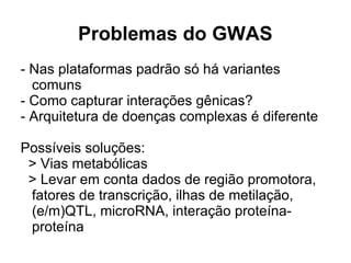 Problemas do GWAS
- Nas plataformas padrão só há variantes
comuns
- Como capturar interações gênicas?
- Arquitetura de doenças complexas é diferente
Possíveis soluções:
> Vias metabólicas
> Levar em conta dados de região promotora,
fatores de transcrição, ilhas de metilação,
(e/m)QTL, microRNA, interação proteínaproteína

 
