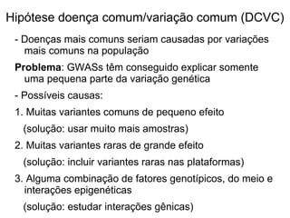 Hipótese doença comum/variação comum (DCVC)
- Doenças mais comuns seriam causadas por variações
mais comuns na população
Problema: GWASs têm conseguido explicar somente
uma pequena parte da variação genética
- Possíveis causas:
1. Muitas variantes comuns de pequeno efeito
(solução: usar muito mais amostras)
2. Muitas variantes raras de grande efeito
(solução: incluir variantes raras nas plataformas)
3. Alguma combinação de fatores genotípicos, do meio e
interações epigenéticas
(solução: estudar interações gênicas)

 