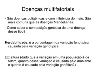 Doenças multifatoriais
- São doenças poligênicas e com influência do meio. São
mais comuns que as doenças Mendelianas.
- Como saber a composição genética de uma doença
desse tipo?
Herdabilidade: é a porcentagem da variação fenotípica
causada pela variação genotípica
Ex: altura (dado que a variação em uma população é de
50cm, quanto dessa variação é causado pelo ambiente
e quanto é causado pela variação genética?)

 
