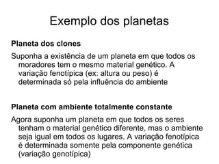 Exemplo dos planetas
Planeta dos clones
Suponha a existência de um planeta em que todos os
moradores tem o mesmo material genético. A
variação fenotípica (ex: altura ou peso) é
determinada só pela influência do ambiente
Planeta com ambiente totalmente constante
Agora suponha um planeta em que todos os seres
tenham o material genético diferente, mas o ambiente
seja igual em todos os lugares. A variação fenotípica
é determinada somente pela componente genética
(variação genotípica)

 