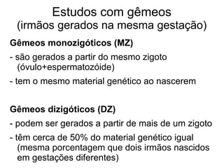 Estudos com gêmeos

(irmãos gerados na mesma gestação)
Gêmeos monozigóticos (MZ)
- são gerados a partir do mesmo zigoto
(óvulo+espermatozóide)
- tem o mesmo material genético ao nascerem
Gêmeos dizigóticos (DZ)
- podem ser gerados a partir de mais de um zigoto
- têm cerca de 50% do material genético igual
(mesma porcentagem que dois irmãos nascidos
em gestações diferentes)

 