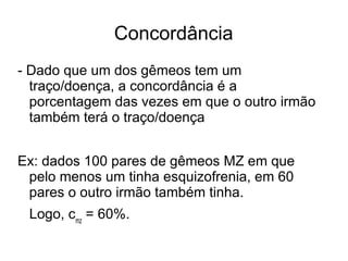 Concordância
- Dado que um dos gêmeos tem um
traço/doença, a concordância é a
porcentagem das vezes em que o outro irmão
também terá o traço/doença
Ex: dados 100 pares de gêmeos MZ em que
pelo menos um tinha esquizofrenia, em 60
pares o outro irmão também tinha.
Logo, cmz = 60%.

 
