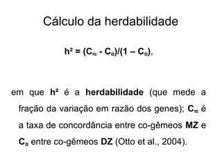 Cálculo da herdabilidade
h² = (Cmz - Cdz)/(1 – Cdz),

em que h² é a herdabilidade (que mede a
fração da variação em razão dos genes); Cmz é
a taxa de concordância entre co-gêmeos MZ e
Cdz entre co-gêmeos DZ (Otto et al., 2004).

 