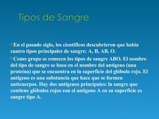 En el pasado siglo, los científicos descubrieron que había cuatro tipos principales de sangre: A, B, AB, O.  Como grupo se conocen los tipos de sangre ABO. El nombre del tipo de sangre se basa en el nombre del antígeno (una proteína) que se encuentra en la superficie del glóbulo rojo. El antígeno es una substancia que hace que se formen anticuerpos. Hay dos antígenos principales: la sangre que contiene glóbulos rojos con el antígeno A en su superficie es sangre tipo A.   