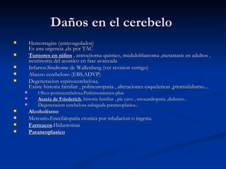 Daños en el cerebelo  Hemorragias (anticoagulados) Es una urgencia ,dx por TAC  Tumores en niños  , astrocitoma quistico, meduloblastoma ,metastasis en adultos , neurinoma del acustico en fase avanzada  Infartos.Sindrome de Wallenberg (ver revision vertigo)  Abceso cerebeloso (EBS,ADVP)  Degeneracion espinocerebelosa. Existe historia familiar , polineuropatia , alteraciones esqueleticas ,piramidalismo.... Olivo-pontocerebelosa.Parkinsonismos plus.  Ataxia de Friederich , historia familiar , pie cavo , miocardiopatia ,diabetes...  Degeneracion cerebelosa subaguda paraneoplasica..  Alcoholismo   Mercurio.Encefalopatia cronica por inhalacion o ingesta.  Farmacos .Hidantoinas  Paraneoplasico   