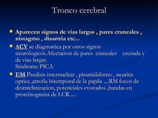 Tronco cerebral Aparecen signos de vias largas , pares craneales , nistagmo , disartria etc...  ACV  se diagnostica por otros signos neurologicos.Afectacion de pares  craneales    cruzada y de vias largas. Sindrome PICA  EM .Paralisis internuclear , piramidalismo , neuritis optica ,atrofia bitemporal de la papila ....RM focos de desmielinizacion, potenciales evocados ,bandas en proteinograma de LCR.....  