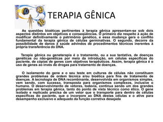 TERAPIA GÊNICA             As questões bioéticas pertinentes à terapia gênica apresentam-se sob dois aspectos distintos em objetivos e conseqüências. O primeiro diz respeito à ação de modificar definitivamente o patrimônio genético, e essa mudança gera o conflito fundamental da terapia gênica de células germinativas. O segundo, decorre da possibilidade de danos à saúde advindos de procedimentos técnicos inerentes à própria transferência do DNA.            Terapia gênica ou geneterapia é o tratamento, ou a sua tentativa, de doenças genéticas ou não-genéticas por meio da introdução, em células específicas do paciente, de cópias de genes com objetivos terapêuticos. Assim, terapia gênica é o uso de genes ao invés de drogas para tratamento de doenças.              O isolamento do gene e o seu teste em culturas de células não constituem grandes problemas de ordem técnica e/ou bioética para fins de tratamento de doenças. A tecnologia de DNA recombinante, desenvolvida em organismos simples, vem sendo, com sucesso, transposta para organismos complexos, inclusive o humano. O desenvolvimento de vetores, todavia, continua sendo um dos grandes problemas em terapia gênica, tanto do ponto de vista técnico como ético. O gene isolado e replicado precisa de um vetor que o transporte para dentro de células específicas do paciente, que o incorpore ao DNA destas células e o ative para desempenho exclusivo e adequado da função corretiva desejada 