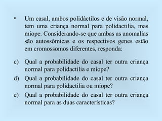 Um casal, ambos polidáctilos e de visão normal, tem uma criança normal para polidactilia, mas míope. Considerando-se que ambas as anomalias são autossômicas e os respectivos genes estão em cromossomos diferentes, responda: Qual a probabilidade do casal ter outra criança normal para polidactilia e míope? Qual a probabilidade do casal ter outra criança normal para polidactilia ou míope? Qual a probabilidade do casal ter outra criança normal para as duas características? 