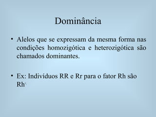 Dominância
• Alelos que se expressam da mesma forma nas
condições homozigótica e heterozigótica são
chamados dominantes.
• Ex: Indivíduos RR e Rr para o fator Rh são
Rh+.
 