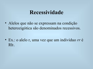 Recessividade
• Alelos que não se expressam na condição
heterozigótica são denominados recessivos.
• Ex.: o alelo r, uma vez que um indivíduo rr é
Rh-
.
 