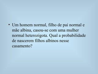 • Um homem normal, filho de pai normal e
mãe albina, casou-se com uma mulher
normal heterozigota. Qual a probabilidade
de nascerem filhos albinos nesse
casamento?
 