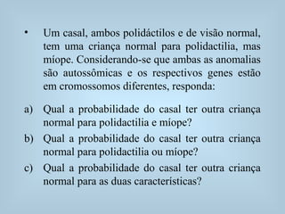 • Um casal, ambos polidáctilos e de visão normal,
tem uma criança normal para polidactilia, mas
míope. Considerando-se que ambas as anomalias
são autossômicas e os respectivos genes estão
em cromossomos diferentes, responda:
a) Qual a probabilidade do casal ter outra criança
normal para polidactilia e míope?
b) Qual a probabilidade do casal ter outra criança
normal para polidactilia ou míope?
c) Qual a probabilidade do casal ter outra criança
normal para as duas características?
 