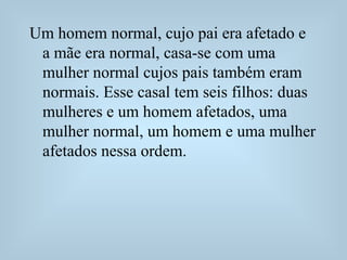 Um homem normal, cujo pai era afetado e
a mãe era normal, casa-se com uma
mulher normal cujos pais também eram
normais. Esse casal tem seis filhos: duas
mulheres e um homem afetados, uma
mulher normal, um homem e uma mulher
afetados nessa ordem.
 