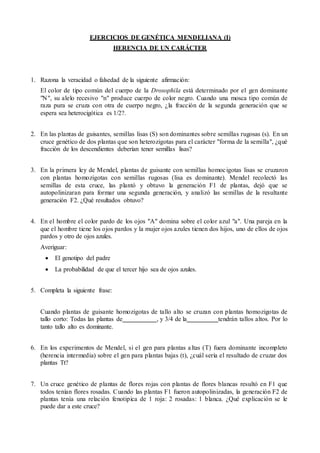 EJERCICIOS DE GENÉTICA MENDELIANA (I)
HERENCIA DE UN CARÁCTER
1. Razona la veracidad o falsedad de la siguiente afirmación:
El color de tipo común del cuerpo de la Drosophila está determinado por el gen dominante
"N", su alelo recesivo "n" produce cuerpo de color negro. Cuando una mosca tipo común de
raza pura se cruza con otra de cuerpo negro, ¿la fracción de la segunda generación que se
espera sea heterocigótica es 1/2?.
2. En las plantas de guisantes, semillas lisas (S) son dominantes sobre semillas rugosas (s). En un
cruce genético de dos plantas que son heterozigotas para el carácter "forma de la semilla", ¿qué
fracción de los descendientes deberían tener semillas lisas?
3. En la primera ley de Mendel, plantas de guisante con semillas homocigotas lisas se cruzaron
con plantas homozigotas con semillas rugosas (lisa es dominante). Mendel recolectó las
semillas de esta cruce, las plantó y obtuvo la generación F1 de plantas, dejó que se
autopolinizaran para formar una segunda generación, y analizó las semillas de la resultante
generación F2. ¿Qué resultados obtuvo?
4. En el hombre el color pardo de los ojos "A" domina sobre el color azul "a". Una pareja en la
que el hombre tiene los ojos pardos y la mujer ojos azules tienen dos hijos, uno de ellos de ojos
pardos y otro de ojos azules.
Averiguar:
 El genotipo del padre
 La probabilidad de que el tercer hijo sea de ojos azules.
5. Completa la siguiente frase:
Cuando plantas de guisante homozigotas de tallo alto se cruzan con plantas homozigotas de
tallo corto: Todas las plantas de , y 3/4 de la tendrán tallos altos. Por lo
tanto tallo alto es dominante.
6. En los experimentos de Mendel, si el gen para plantas altas (T) fuera dominante incompleto
(herencia intermedia) sobre el gen para plantas bajas (t), ¿cuál sería el resultado de cruzar dos
plantas Tt?
7. Un cruce genético de plantas de flores rojas con plantas de flores blancas resultó en F1 que
todos tenían flores rosadas. Cuando las plantas F1 fueron autopolinizadas, la generación F2 de
plantas tenía una relación fenotipica de 1 roja: 2 rosadas: 1 blanca. ¿Qué explicación se le
puede dar a este cruce?
 