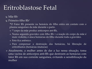  Mãe Rh-
 Primeiro filho Rh+
O Fator Rh presente na hemácia do filho entra em contato com o
plasma sanguíneo da mãe durante o parto.

O corpo da mãe produz anticorpos ant-Rh,
 Numa segunda gravidez com filho Rh + a reação do corpo da mãe é
mais violenta, e ataca hemácias do filho durante toda a gravidez.
 Feto fica anêmico.
 Para compensar a destruição das hemácias, há liberação de
eritroblastos (hemácias imaturas)
 Atualmente, a mulher antes de dar a luz nessa situação, toma
uma vacina de anticorpos anti-Rh que destroem as hemácias com
fator Rh em sua corrente sanguínea, evitando a sensibilização da
mulher
Eritroblastose Fetal
 