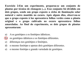 Exercício 2:Em um experimento, preparou-se um conjunto de
plantas por técnica de clonagem (...). Esse conjunto foi dividido em
dois grupos, sendo um grupo exposto a ciclos de iluminação solar
natural e outro mantido no escuro. Após alguns dias, observou-se
que o grupo exposto à luz apresentava folhas verdes como a planta
original e o grupo cultivado no escuro apresentava folhas
amareladas. Ao final do experimento, os dois grupos de plantas
apresentaram:
a) A os genótipos e os fenótipos idênticos.
b) os genótipos idênticos e os fenótipos diferentes.
c) diferenças nos genótipos e fenótipos.
d) o mesmo fenótipo e apenas dois genótipos diferentes.
e) o mesmo fenótipo e grande variedade de genótipos.
 