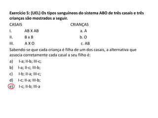 Exercício 5: (UEL) Os tipos sanguíneos do sistema ABO de três casais e três
crianças são mostrados a seguir.
CASAIS CRIANÇAS
I. AB X AB a. A
II. B x B b. O
III. A X O c. AB
Sabendo-se que cada criança é filha de um dos casais, a alternativa que
associa corretamente cada casal a seu filho é:
a) I-a; II-b; III-c;
b) I-a; II-c; III-b;
c) I-b; II-a; III-c;
d) I-c; II-a; III-b;
e) I-c; II-b; III-a
 