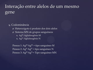  Codominância
 Heterozigoto é produto dos dois alelos
 Sistema MN de grupos sanguíneos
 AgM: Aglutinogênio M
 AgN: Aglutinogênio N
Pessoa 1: AgM AgM = tipo sanguíneo M
Pessoa 2: AgN AgN = tipo sanguíneo N
Pessoa 3: AgM AgN = Tipo sanguíneo MN
Interação entre alelos de um mesmo
gene
 