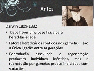 Antes
Darwin 1809-1882
• Deve haver uma base física para
hereditariedade
• Fatores hereditários contidos nos gametas – são
a única ligação entre as gerações.
• Reprodução assexuada e regeneração
produzem indivíduos idênticos, mas a
reprodução por gametas produz indivíduos com
variações.
 