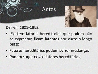Antes
Darwin 1809-1882
• Existem fatores hereditários que podem não
se expressar, ficam latentes por curto a longo
prazo
• Fatores hereditários podem sofrer mudanças
• Podem surgir novos fatores hereditários
 