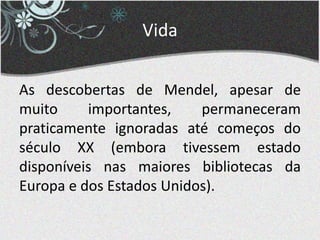 Vida
As descobertas de Mendel, apesar de
muito importantes, permaneceram
praticamente ignoradas até começos do
século XX (embora tivessem estado
disponíveis nas maiores bibliotecas da
Europa e dos Estados Unidos).
 