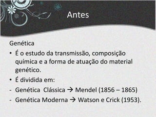 Antes
Genética
• É o estudo da transmissão, composição
química e a forma de atuação do material
genético.
• É dividida em:
- Genética Clássica  Mendel (1856 – 1865)
- Genética Moderna  Watson e Crick (1953).
 