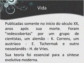 Vida
Publicadas somente no início do século XX,
anos após sua morte. Foram
"redescobertas" por um grupo de
cientistas, um alemão - K. Correns, um
austríaco - E. Tschermak e outro
neozelandês - H. de Vries.
Sua teoria foi essencial para a síntese
evolutiva moderna.
 
