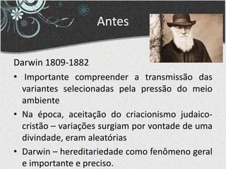 Antes
Darwin 1809-1882
• Importante compreender a transmissão das
variantes selecionadas pela pressão do meio
ambiente
• Na época, aceitação do criacionismo judaico-
cristão – variações surgiam por vontade de uma
divindade, eram aleatórias
• Darwin – hereditariedade como fenômeno geral
e importante e preciso.
 