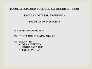 ESCUELA SUPERIOR POLITECNICA DE CHIMBORAZO
FACULTAD DE SALUD PUBLICA
ESCUELA DE MEDICINA
MATERIA: INFORMATICA
PROFESOR: ING. EDGAR MARALES
INTEGRANTES:
• ORNA CRISTIAN
• PINDUISACA LUIS
• TAPIA DANILO
 