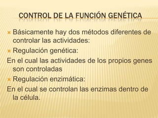 Control de la función genéticaBásicamente hay dos métodos diferentes de controlar las actividades:Regulación genética:En el cual las actividades de los propios genes son controladasRegulación enzimática:En el cual se controlan las enzimas dentro de la célula.