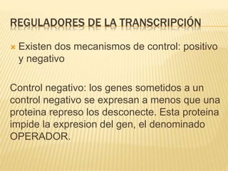 REGULADORES DE LA TRANSCRIPCIÓN
 Existen dos mecanismos de control: positivo
y negativo
Control negativo: los genes sometidos a un
control negativo se expresan a menos que una
proteina represo los desconecte. Esta proteina
impide la expresion del gen, el denominado
OPERADOR.
 