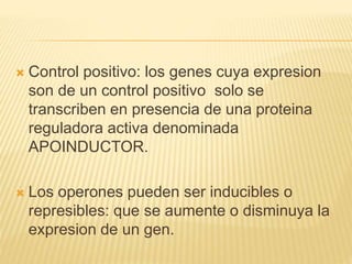  Control positivo: los genes cuya expresion
son de un control positivo solo se
transcriben en presencia de una proteina
reguladora activa denominada
APOINDUCTOR.
 Los operones pueden ser inducibles o
represibles: que se aumente o disminuya la
expresion de un gen.
 