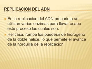 REPLICACION DEL ADN
 En la replicacion del ADN procariota se
utilizan varias enzimas para llevar acabo
este proceso las cuales son:
 Helicasa: rompe los puedesn de hidrogeno
de la doble helice, lo que permite el avance
de la horquilla de la replicacion
 