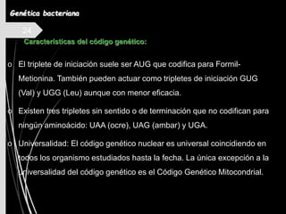 24
o El triplete de iniciación suele ser AUG que codifica para Formil-
Metionina. También pueden actuar como tripletes de iniciación GUG
(Val) y UGG (Leu) aunque con menor eficacia.
o Existen tres tripletes sin sentido o de terminación que no codifican para
ningún aminoácido: UAA (ocre), UAG (ambar) y UGA.
o Universalidad: El código genético nuclear es universal coincidiendo en
todos los organismo estudiados hasta la fecha. La única excepción a la
universalidad del código genético es el Código Genético Mitocondrial.
Características del código genético:
Genética bacteriana
 