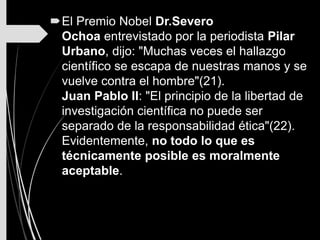 El Premio Nobel Dr.Severo
Ochoa entrevistado por la periodista Pilar
Urbano, dijo: "Muchas veces el hallazgo
científico se escapa de nuestras manos y se
vuelve contra el hombre"(21).
Juan Pablo II: "El principio de la libertad de
investigación científica no puede ser
separado de la responsabilidad ética"(22).
Evidentemente, no todo lo que es
técnicamente posible es moralmente
aceptable.
 