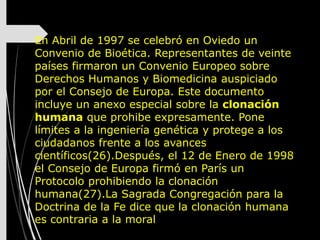 En Abril de 1997 se celebró en Oviedo un
Convenio de Bioética. Representantes de veinte
países firmaron un Convenio Europeo sobre
Derechos Humanos y Biomedicina auspiciado
por el Consejo de Europa. Este documento
incluye un anexo especial sobre la clonación
humana que prohibe expresamente. Pone
límites a la ingeniería genética y protege a los
ciudadanos frente a los avances
científicos(26).Después, el 12 de Enero de 1998
el Consejo de Europa firmó en París un
Protocolo prohibiendo la clonación
humana(27).La Sagrada Congregación para la
Doctrina de la Fe dice que la clonación humana
es contraria a la moral
 