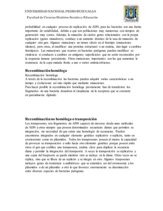 UNIVERSIDAD NACIONAL PEDRO RUIZ GALLO
Facultad de Ciencias Histórico Socialesy Educación
probabilidad en cualquier proceso de replicación de ADN, para las bacterias son una fuente
importante de variabilidad, debido a que son poblaciones muy numerosas con tiempos de
generación muy cortos. Además, la mutación de ciertos genes relacionados con la propia
replicación (genes mutadores), conduce a un aumento drástico de la tasa de mutación de
cualquier otro gen. Algunas mutaciones no tienen efecto en el fenotipo (mutaciones
silentes), pero otras, al modificar una proteína estructural o un enzima, dan lugar a cambios
fenotípicos. Las mutaciones que ocurren en bacterias patógenas pueden modificar su
virulencia si conducen a cambios en antígenos superficiales que no serán reconocidos por
la respuesta inmune preexistente. Otras mutaciones importantes son las que aumentan la
resistencia de la cepa mutada frente a uno o varios antimicrobianos.
Recombinaciónhomóloga
Recombinación homóloga
A través de la recombinación las bacterias pueden adquirir varias características a un
tiempo y evolucionar así más rápido que mediante mutaciones.
Para hacer posible la recombinación homóloga previamente han de transferirse los
fragmentos de una bacteria donadora al citoplasma de la receptora que se convierte
en parcialmente diploide.
Recombinaciónno homóloga o transposición
Los transposones son fragmentos de ADN capaces de moverse desde unas moléculas
de ADN a otras siempre que posean determinadas secuencias dianas que permiten su
integración, sin necesidad de que exista una homología de secuencias. Pueden
encontrarse integrados en cualquier elemento genético replicativo o replicón, tanto en
cromosomas como en plásmidos. Todos los transposones poseen al menos la capacidad
de provocar su transposición o salto hacia otro elemento genético porque poseen entre
otros el gen que codifica una transposasa, enzima clave para duplicar la secuencia
diana y permitir la integración del transposón. A veces la transposición es replicativa y
una copia del trasposón se queda mientras otra se incluye en la diana. Otras veces no se
replica, sino que se libera de un replicón y se integra en otro. Algunos trasposones
incluyen genes de resistencia a antibióticos que se extienden así del cromosoma a los
plásmidos o de un plásmido a otro lo que favorece enormemente su diseminación
entre diversas especies de bacterias patógenas.
 