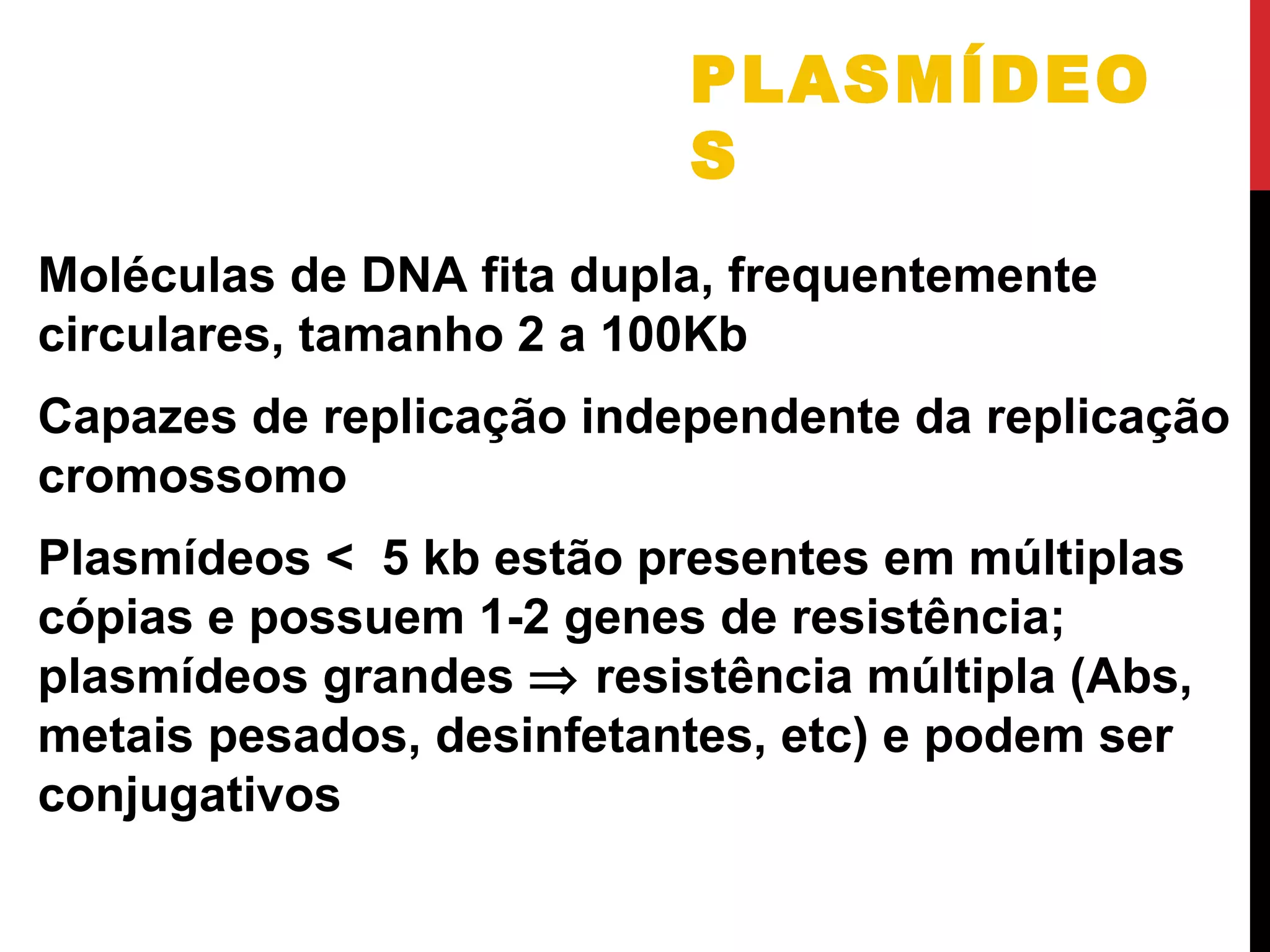 PLASMÍDEO
S
Moléculas de DNA fita dupla, frequentemente
circulares, tamanho 2 a 100Kb
Capazes de replicação independente da replicação
cromossomo
Plasmídeos < 5 kb estão presentes em múltiplas
cópias e possuem 1-2 genes de resistência;
plasmídeos grandes ⇒ resistência múltipla (Abs,
metais pesados, desinfetantes, etc) e podem ser
conjugativos