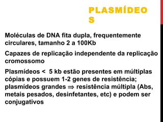 PLASMÍDEO
S
Moléculas de DNA fita dupla, frequentemente
circulares, tamanho 2 a 100Kb
Capazes de replicação independente da replicação
cromossomo
Plasmídeos < 5 kb estão presentes em múltiplas
cópias e possuem 1-2 genes de resistência;
plasmídeos grandes ⇒ resistência múltipla (Abs,
metais pesados, desinfetantes, etc) e podem ser
conjugativos

 