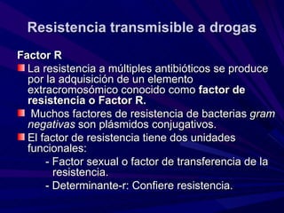 Resistencia transmisible a drogas
Factor R
  La resistencia a múltiples antibióticos se produce
  por la adquisición de un elemento
  extracromosómico conocido como factor de
  resistencia o Factor R.
   Muchos factores de resistencia de bacterias gram
  negativas son plásmidos conjugativos.
  El factor de resistencia tiene dos unidades
  funcionales:
      - Factor sexual o factor de transferencia de la
        resistencia.
      - Determinante-r: Confiere resistencia.
 