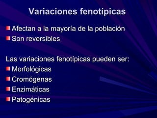 Variaciones fenotípicas
 Afectan a la mayoría de la población
 Son reversibles

Las variaciones fenotípicas pueden ser:
  Morfológicas
  Cromógenas
  Enzimáticas
  Patogénicas
 