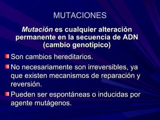 MUTACIONES
  Mutación es cualquier alteración
 permanente en la secuencia de ADN
       (cambio genotípico)
Son cambios hereditarios.
No necesariamente son irreversibles, ya
que existen mecanismos de reparación y
reversión.
Pueden ser espontáneas o inducidas por
agente mutágenos.
 
