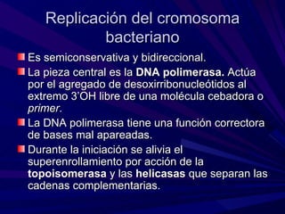 Replicación del cromosoma
           bacteriano
Es semiconservativa y bidireccional.
La pieza central es la DNA polimerasa. Actúa
por el agregado de desoxirribonucleótidos al
extremo 3’OH libre de una molécula cebadora o
primer.
La DNA polimerasa tiene una función correctora
de bases mal apareadas.
Durante la iniciación se alivia el
superenrollamiento por acción de la
topoisomerasa y las helicasas que separan las
cadenas complementarias.
 