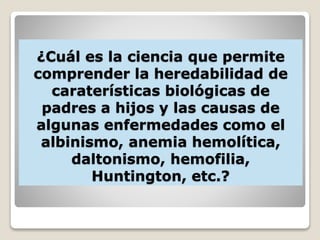 ¿Cuál es la ciencia que permite
comprender la heredabilidad de
caraterísticas biológicas de
padres a hijos y las causas de
algunas enfermedades como el
albinismo, anemia hemolítica,
daltonismo, hemofilia,
Huntington, etc.?
 